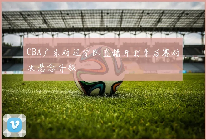 CBA广东对辽宁队直播开打季后赛对决悬念升级