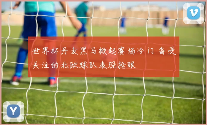 世界杯丹麦黑马掀起赛场冷门 备受关注的北欧球队表现抢眼
