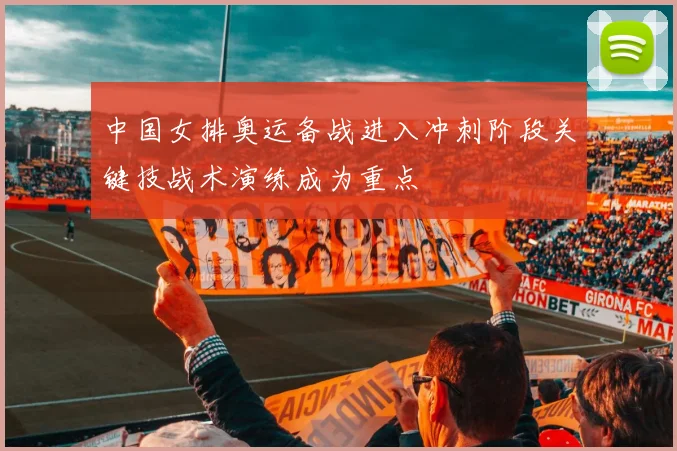 中国女排奥运备战进入冲刺阶段关键技战术演练成为重点