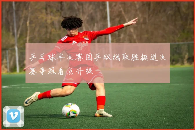 乒乓球半决赛国乒双线取胜挺进决赛争冠看点升级