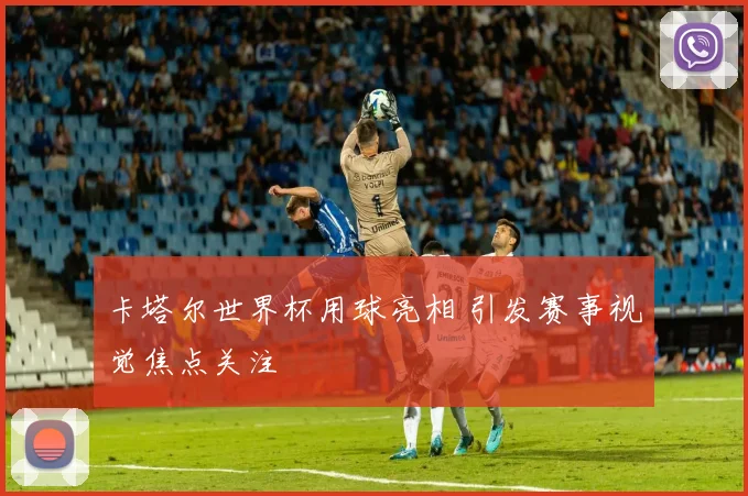 卡塔尔世界杯用球亮相 引发赛事视觉焦点关注