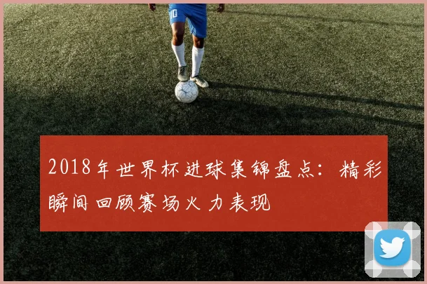 2018年世界杯进球集锦盘点：精彩瞬间回顾赛场火力表现