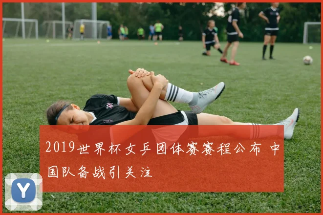 2019世界杯女乒团体赛赛程公布 中国队备战引关注