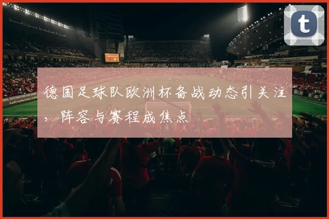 德国足球队欧洲杯备战动态引关注,阵容与赛程成焦点