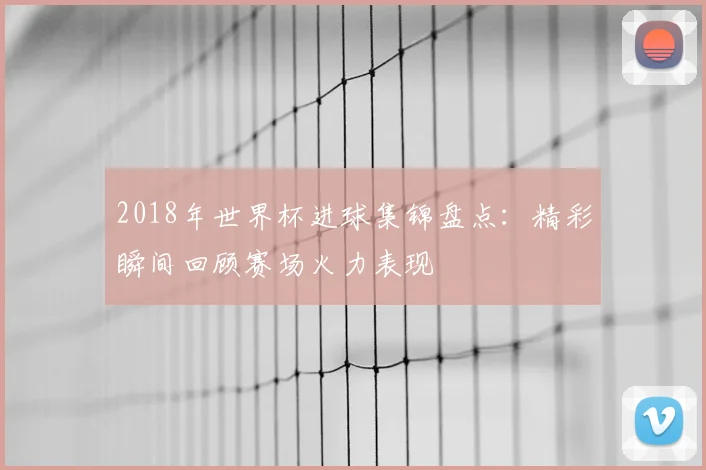 2018年世界杯进球集锦盘点：精彩瞬间回顾赛场火力表现