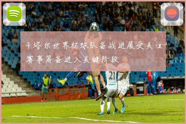 卡塔尔世界杯球队备战进展受关注 赛事筹备进入关键阶段