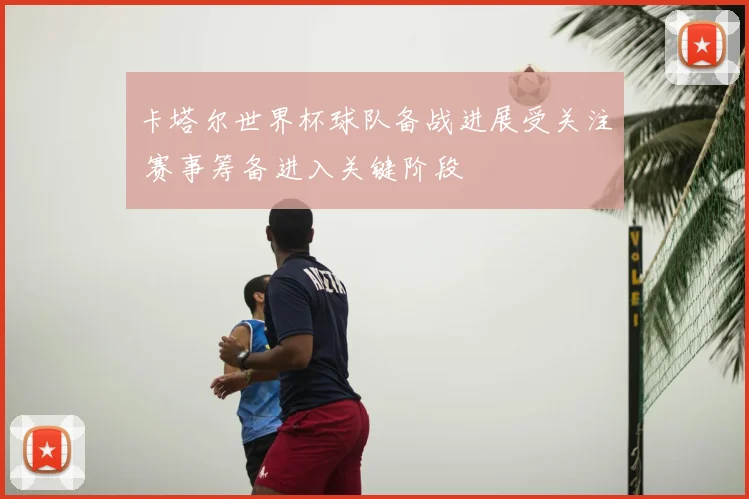 卡塔尔世界杯球队备战进展受关注 赛事筹备进入关键阶段