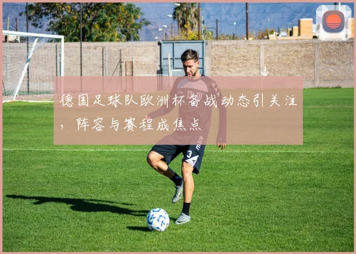 德国足球队欧洲杯备战动态引关注,阵容与赛程成焦点